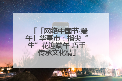 「网络中国节·端午」华亭市：指尖“生”花迎端午 巧手传承文化情
