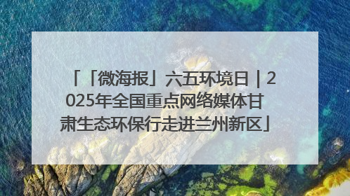 「微海报」六五环境日｜2025年全国重点网络媒体甘肃生态环保行走进兰州新区