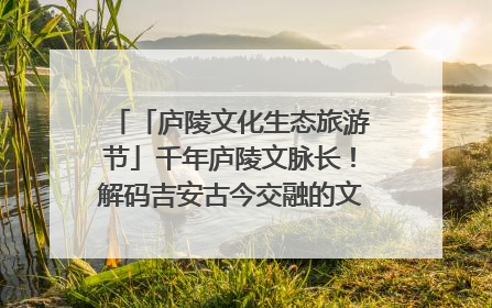 「庐陵文化生态旅游节」千年庐陵文脉长！解码吉安古今交融的文化图谱（图）