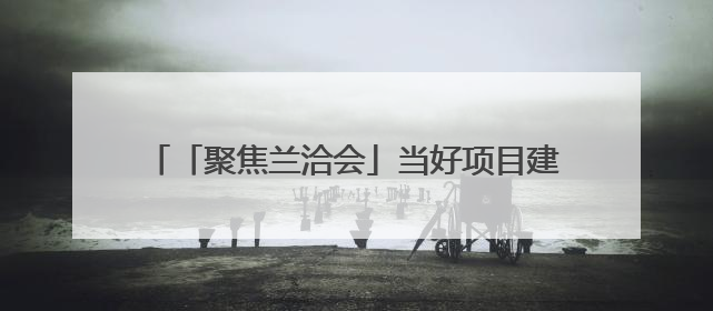 「聚焦兰洽会」当好项目建设的“金牌店小二” 兰州生态创新城加速推进项目建设