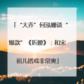“大乔”何泓姗谈“爆款”《折腰》：和宋祖儿搭戏非常爽