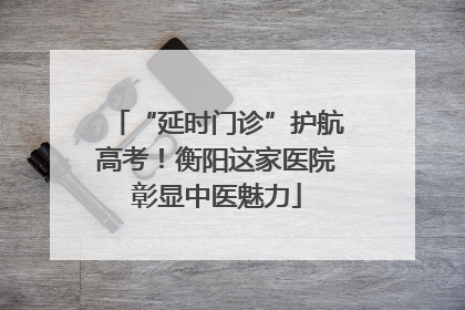 “延时门诊”护航高考！衡阳这家医院彰显中医魅力