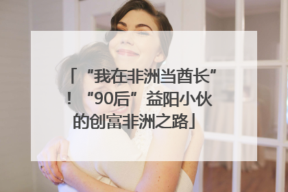 “我在非洲当酋长”！“90后”益阳小伙的创富非洲之路
