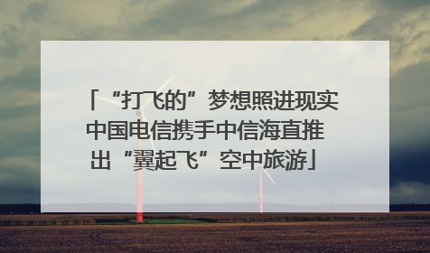 “打飞的”梦想照进现实 中国电信携手中信海直推出“翼起飞”空中旅游