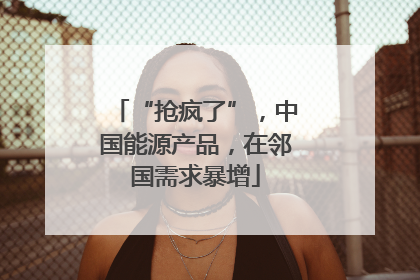“抢疯了”，中国能源产品，在邻国需求暴增