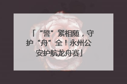 “警”紧相随，守护“舟”全！永州公安护航龙舟赛