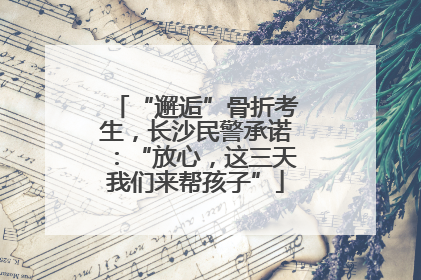 “邂逅”骨折考生，长沙民警承诺：“放心，这三天我们来帮孩子”