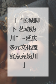 “长城脚下 艺动妫川”~延庆多元文化盛宴点亮妫川