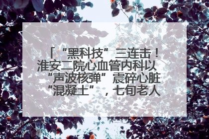 “黑科技”三连击！淮安二院心血管内科以“声波核弹”震碎心脏“混凝土”，七旬老人重获“心”生