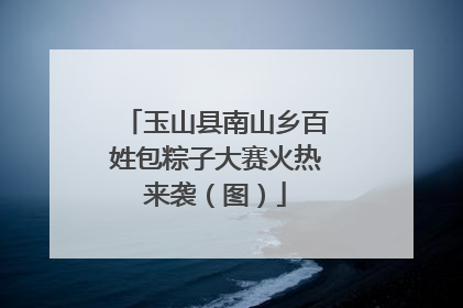 玉山县南山乡百姓包粽子大赛火热来袭（图）