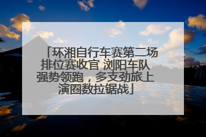环湘自行车赛第二场排位赛收官 浏阳车队强势领跑，多支劲旅上演圈数拉锯战