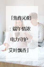 焦作沁阳：端午情浓 电力守护艾叶飘香