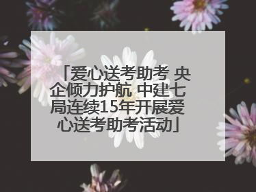 爱心送考助考 央企倾力护航 中建七局连续15年开展爱心送考助考活动