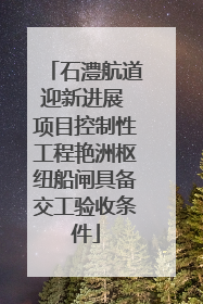 石澧航道迎新进展 项目控制性工程艳洲枢纽船闸具备交工验收条件