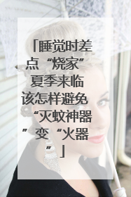 睡觉时差点“烧家” 夏季来临该怎样避免“灭蚊神器”变“火器”