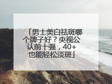 男士美白祛斑哪个牌子好？央视公认前十强，40+也能轻松淡斑