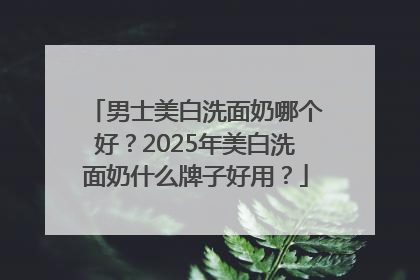男士美白洗面奶哪个好？2025年美白洗面奶什么牌子好用？