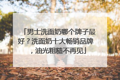 男士洗面奶哪个牌子最好？洗面奶十大畅销品牌，油光粗糙不再见