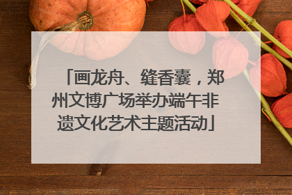 画龙舟、缝香囊，郑州文博广场举办端午非遗文化艺术主题活动