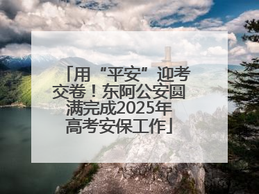 用“平安”迎考交卷！东阿公安圆满完成2025年高考安保工作