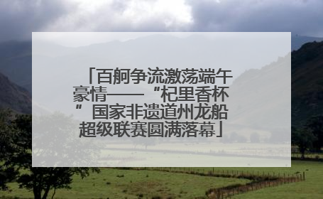 百舸争流激荡端午豪情——“杞里香杯”国家非遗道州龙船超级联赛圆满落幕
