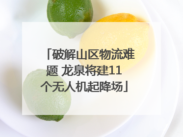 破解山区物流难题 龙泉将建11个无人机起降场