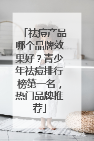 祛痘产品哪个品牌效果好？青少年祛痘排行榜第一名，热门品牌推荐