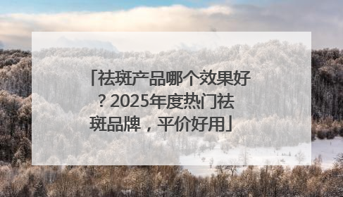 祛斑产品哪个效果好？2025年度热门祛斑品牌，平价好用