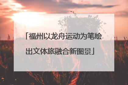 福州以龙舟运动为笔绘出文体旅融合新图景
