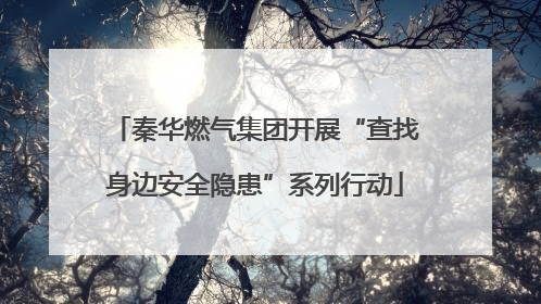 秦华燃气集团开展“查找身边安全隐患”系列行动