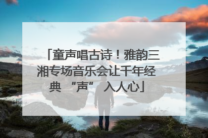 童声唱古诗！雅韵三湘专场音乐会让千年经典 “声” 入人心