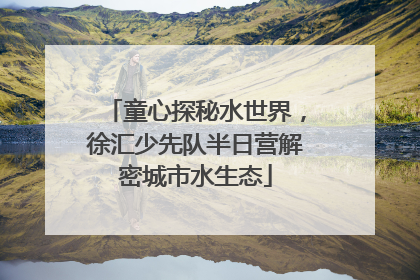 童心探秘水世界，徐汇少先队半日营解密城市水生态