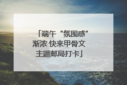 端午“氛围感”渐浓 快来甲骨文主题邮局打卡