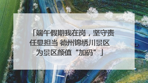 端午假期我在岗，坚守责任显担当 德州锦绣川景区为景区颜值“加码”