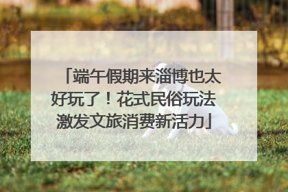 端午假期来淄博也太好玩了！花式民俗玩法激发文旅消费新活力