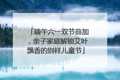 端午六一双节叠加，亲子家庭解锁艾叶飘香的别样儿童节