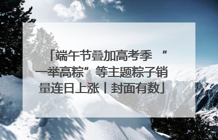 端午节叠加高考季 “一举高粽”等主题粽子销量连日上涨丨封面有数