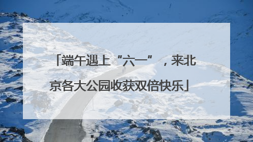 端午遇上“六一”，来北京各大公园收获双倍快乐