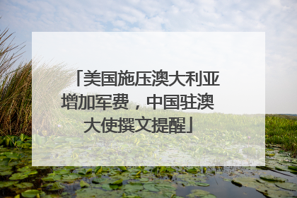 美国施压澳大利亚增加军费，中国驻澳大使撰文提醒