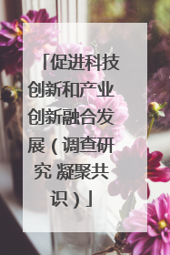 促进科技创新和产业创新融合发展（调查研究 凝聚共识）