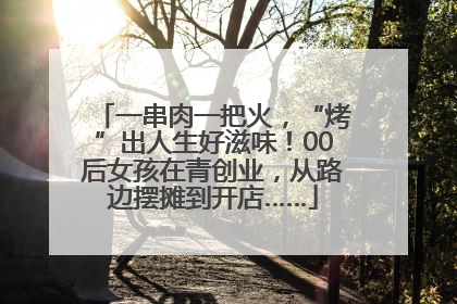 一串肉一把火，“烤”出人生好滋味！00后女孩在青创业，从路边摆摊到开店……