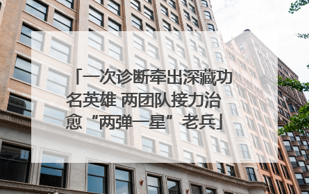 一次诊断牵出深藏功名英雄 两团队接力治愈“两弹一星”老兵