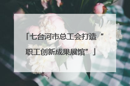 七台河市总工会打造“职工创新成果展馆”