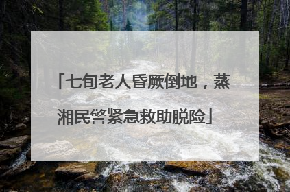 七旬老人昏厥倒地，蒸湘民警紧急救助脱险