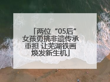 两位“05后”女孩勇挑非遗传承重担 让芜湖铁画焕发新生机