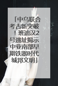 中乌联合考古新突破！班迪汉2号遗址揭示中亚南部早期铁器时代城邦文明