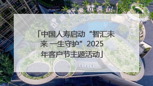 中国人寿启动“智汇未来 一生守护”2025年客户节主题活动