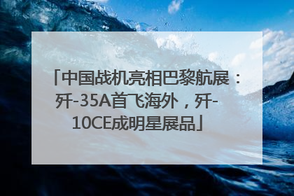 中国战机亮相巴黎航展：歼-35A首飞海外，歼-10CE成明星展品
