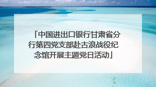 中国进出口银行甘肃省分行第四党支部赴古浪战役纪念馆开展主题党日活动