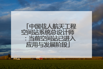 中国载人航天工程空间站系统总设计师：当前空间站已进入应用与发展阶段